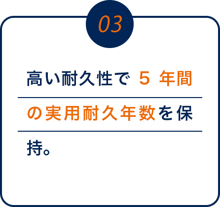 03 高い耐久性で5年間の実用耐久年数を保持。